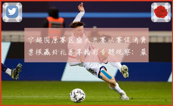宁超固原赛区盛大开赛以赛促消费票根赢好礼乐享精彩专题观察：最新赛事动态与深度分析