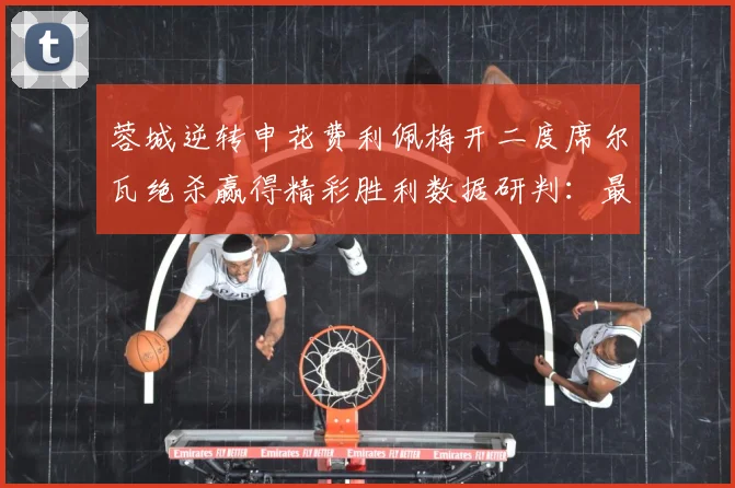 蓉城逆转申花费利佩梅开二度席尔瓦绝杀赢得精彩胜利数据研判：最新赛事动态与深度分析