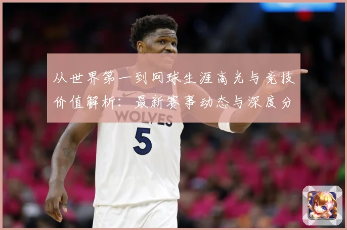 从世界第一到网球生涯高光与竞技价值解析：最新赛事动态与深度分析