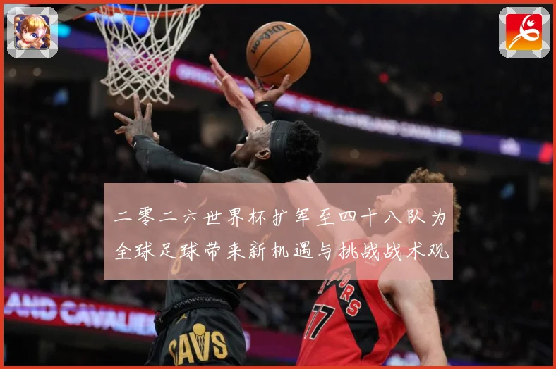 二零二六世界杯扩军至四十八队为全球足球带来新机遇与挑战战术观察：最新赛事动态与深度分析