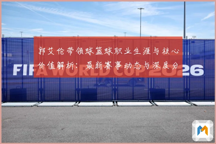 郭艾伦带领球篮球职业生涯与核心价值解析：最新赛事动态与深度分析