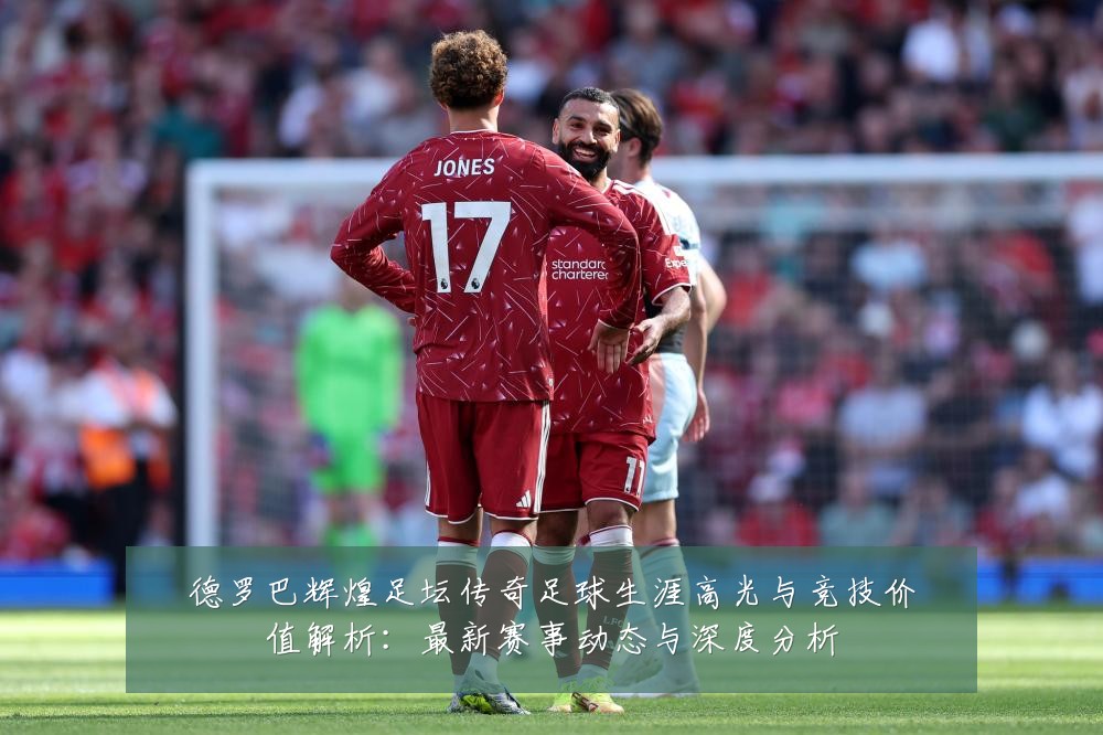 德罗巴辉煌足坛传奇足球生涯高光与竞技价值解析:最新赛事动态与深度分析