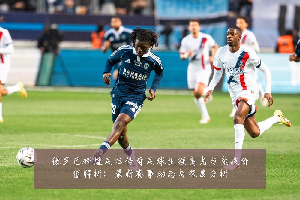德罗巴辉煌足坛传奇足球生涯高光与竞技价值解析:最新赛事动态与深度分析