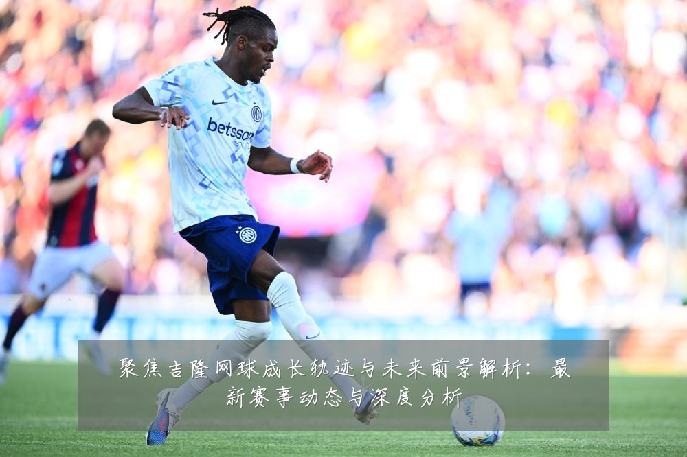 聚焦吉隆网球成长轨迹与未来前景解析:最新赛事动态与深度分析