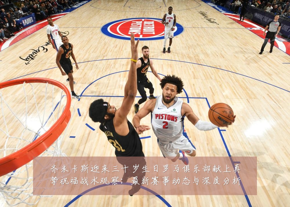 齐米卡斯迎来三十岁生日罗马俱乐部献上真挚祝福战术观察:最新赛事动态与深度分析